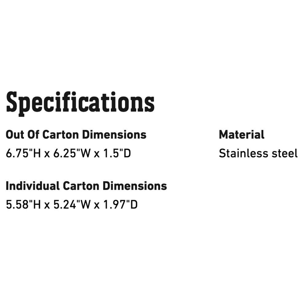 Specifications: 6.75"H x 6.25"W x 1.5"D; material stainless steel